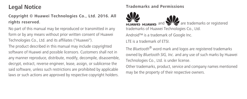 Legal NoticeCopyright © Huawei Technologies Co., Ltd. 2016. All rights reserved.No part of this manual may be reproduced or transmitted in any form or by any means without prior written consent of Huawei Technologies Co., Ltd. and its affiliates (&quot;Huawei&quot;).The product described in this manual may include copyrighted software of Huawei and possible licensors. Customers shall not in any manner reproduce, distribute, modify, decompile, disassemble, decrypt, extract, reverse engineer, lease, assign, or sublicense the said software, unless such restrictions are prohibited by applicable laws or such actions are approved by respective copyright holders.Trademarks and Permissions,  , and   are trademarks or registered trademarks of Huawei Technologies Co., Ltd.Android™ is a trademark of Google Inc.LTE is a trademark of ETSI.The Bluetooth® word mark and logos are registered trademarks owned by Bluetooth SIG, Inc. and any use of such marks by Huawei Technologies Co., Ltd. is under license. Other trademarks, product, service and company names mentioned may be the property of their respective owners.