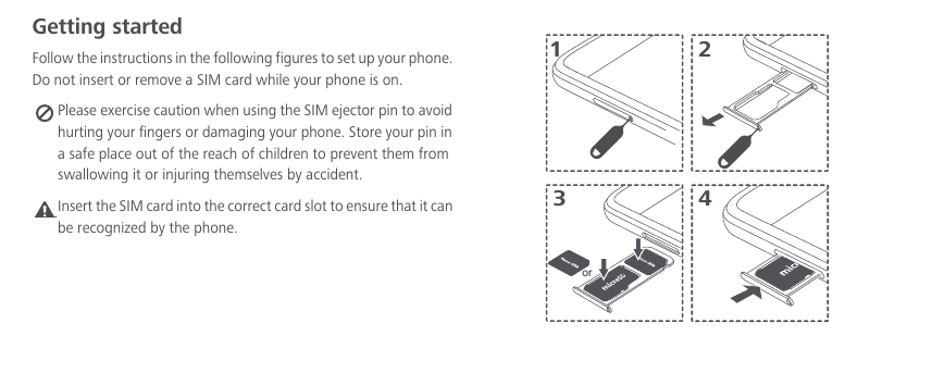 Getting startedFollow the instructions in the following figures to set up your phone. Do not insert or remove a SIM card while your phone is on. Please exercise caution when using the SIM ejector pin to avoid hurting your fingers or damaging your phone. Store your pin in a safe place out of the reach of children to prevent them from swallowing it or injuring themselves by accident.Caution 3142orInsert the SIM card into the correct card slot to ensure that it can be recognized by the phone.