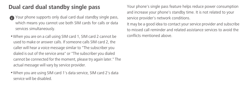 Dual card dual standby single pass Your phone supports only dual card dual standby single pass, which means you cannot use both SIM cards for calls or data services simultaneously.•When you are on a call using SIM card 1, SIM card 2 cannot be used to make or answer calls. If someone calls SIM card 2, the caller will hear a voice message similar to &quot;The subscriber you dialed is out of the service area&quot; or &quot;The subscriber you dialed cannot be connected for the moment, please try again later.&quot; The actual message will vary by service provider.•When you are using SIM card 1&apos;s data service, SIM card 2&apos;s data service will be disabled. Your phone&apos;s single pass feature helps reduce power consumption and increase your phone&apos;s standby time. It is not related to your service provider&apos;s network conditions.It may be a good idea to contact your service provider and subscribe to missed call reminder and related assistance services to avoid the conflicts mentioned above. 