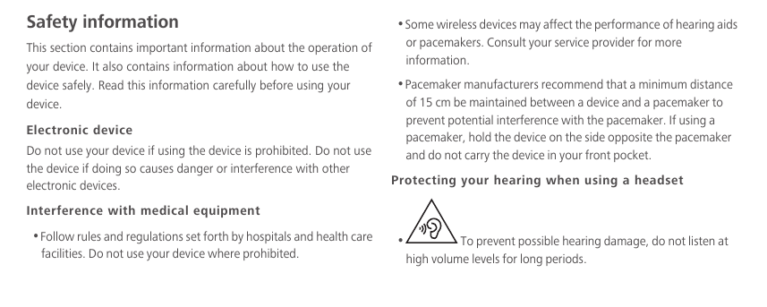 Safety informationThis section contains important information about the operation of your device. It also contains information about how to use the device safely. Read this information carefully before using your device.Electronic deviceDo not use your device if using the device is prohibited. Do not use the device if doing so causes danger or interference with other electronic devices.Interference with medical equipment•Follow rules and regulations set forth by hospitals and health care facilities. Do not use your device where prohibited.•Some wireless devices may affect the performance of hearing aids or pacemakers. Consult your service provider for more information.•Pacemaker manufacturers recommend that a minimum distance of 15 cm be maintained between a device and a pacemaker to prevent potential interference with the pacemaker. If using a pacemaker, hold the device on the side opposite the pacemaker and do not carry the device in your front pocket.Protecting your hearing when using a headset• To prevent possible hearing damage, do not listen at high volume levels for long periods. 