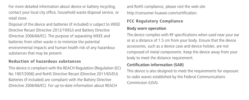 For more detailed information about device or battery recycling, contact your local city office, household waste disposal service, or retail store.Disposal of the device and batteries (if included) is subject to WEEE Directive Recast (Directive 2012/19/EU) and Battery Directive (Directive 2006/66/EC). The purpose of separating WEEE and batteries from other waste is to minimize the potential environmental impacts and human health risk of any hazardous substances that may be present.Reduction of hazardous substancesThis device is compliant with the REACH Regulation [Regulation (EC) No 1907/2006] and RoHS Directive Recast (Directive 2011/65/EU). Batteries (if included) are compliant with the Battery Directive (Directive 2006/66/EC). For up-to-date information about REACH and RoHS compliance, please visit the web site  http://consumer.huawei.com/certification.FCC Regulatory ComplianceBody worn operationThe device complies with RF specifications when used near your ear or at a distance of 1.5 cm from your body. Ensure that the device accessories, such as a device case and device holster, are not composed of metal components. Keep the device away from your body to meet the distance requirement.Certification information (SAR)This device is also designed to meet the requirements for exposure to radio waves established by the Federal Communications Commission (USA).