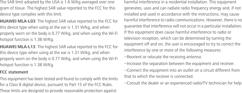 The SAR limit adopted by the USA is 1.6 W/kg averaged over one gram of tissue. The highest SAR value reported to the FCC for this device type complies with this limit.HUAWEI MLA-L03: The highest SAR value reported to the FCC for this device type when using at the ear is 1.31 W/kg, and when properly worn on the body is 0.77 W/kg, and when using the Wi-Fi hotspot function is 1.38 W/Kg.HUAWEI MLA-L13: The highest SAR value reported to the FCC for this device type when using at the ear is 1.31 W/kg, and when properly worn on the body is 0.77 W/kg, and when using the Wi-Fi hotspot function is 1.38 W/Kg.FCC statementThis equipment has been tested and found to comply with the limits for a Class B digital device, pursuant to Part 15 of the FCC Rules. These limits are designed to provide reasonable protection against harmful interference in a residential installation. This equipment generates, uses and can radiate radio frequency energy and, if not installed and used in accordance with the instructions, may cause harmful interference to radio communications. However, there is no guarantee that interference will not occur in a particular installation. If this equipment does cause harmful interference to radio or television reception, which can be determined by turning the equipment off and on, the user is encouraged to try to correct the interference by one or more of the following measures:--Reorient or relocate the receiving antenna.--Increase the separation between the equipment and receiver.--Connect the equipment into an outlet on a circuit different from that to which the receiver is connected.--Consult the dealer or an experienced radio/TV technician for help.