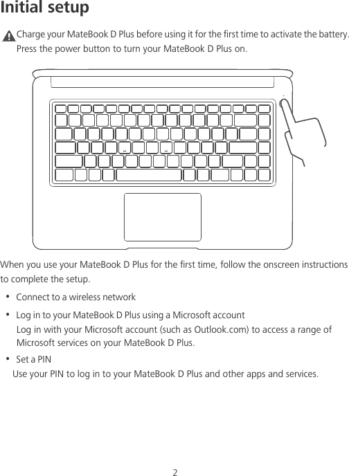2Initial setupCaution Charge your MateBook D Plus before using it for the first time to activate the battery. Press the power button to turn your MateBook D Plus on.When you use your MateBook D Plus for the first time, follow the onscreen instructions to complete the setup.•  Connect to a wireless network•  Log in to your MateBook D Plus using a Microsoft accountLog in with your Microsoft account (such as Outlook.com) to access a range of Microsoft services on your MateBook D Plus.•  Set a PINUse your PIN to log in to your MateBook D Plus and other apps and services.