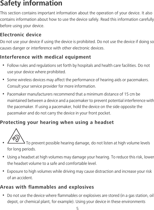 5Safety informationThis section contains important information about the operation of your device. It also contains information about how to use the device safely. Read this information carefully before using your device.Electronic deviceDo not use your device if using the device is prohibited. Do not use the device if doing so causes danger or interference with other electronic devices.Interference with medical equipment•  Follow rules and regulations set forth by hospitals and health care facilities. Do not use your device where prohibited.•  Some wireless devices may affect the performance of hearing aids or pacemakers. Consult your service provider for more information.•  Pacemaker manufacturers recommend that a minimum distance of 15 cm be maintained between a device and a pacemaker to prevent potential interference with the pacemaker. If using a pacemaker, hold the device on the side opposite the pacemaker and do not carry the device in your front pocket.Protecting your hearing when using a headset•   To prevent possible hearing damage, do not listen at high volume levels for long periods. •  Using a headset at high volumes may damage your hearing. To reduce this risk, lower the headset volume to a safe and comfortable level.•  Exposure to high volumes while driving may cause distraction and increase your risk of an accident.Areas with flammables and explosives•  Do not use the device where flammables or explosives are stored (in a gas station, oil depot, or chemical plant, for example). Using your device in these environments 