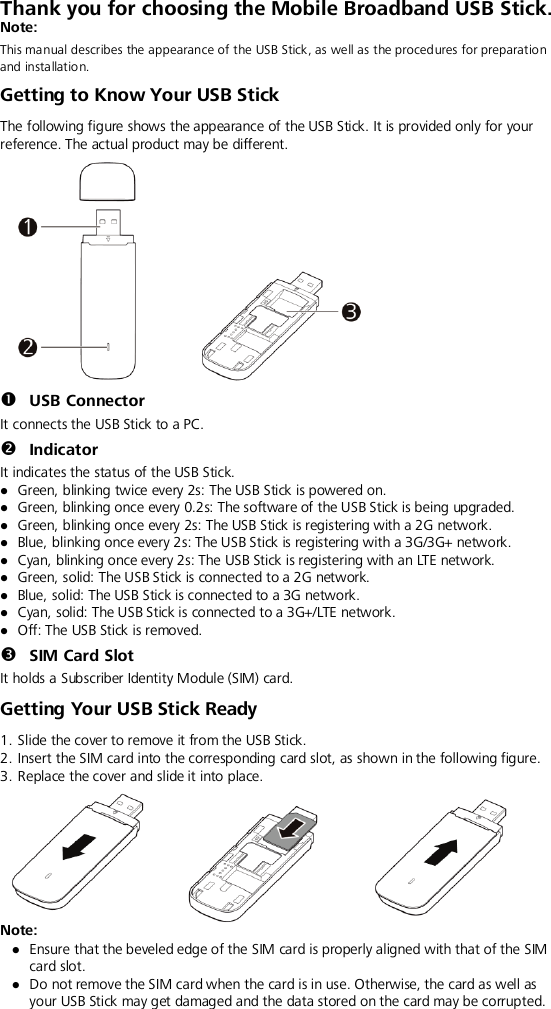  Thank you for choosing the Mobile Broadband USB Stick.   Note: This manual describes the appearance of the USB Stick, as well as the procedures for preparation and insta llation.   Getting to Know Your USB Stick The following figure shows the appearance of the USB Stick. It is provided only for your reference. The actual product may be different.   USB Connector It connects the USB Stick to a PC.  Indicator It indicates the status of the USB Stick.  Green, blinking twice every 2s: The USB Stick is powered on.  Green, blinking once every 0.2s: The software of the USB Stick is being upgraded.  Green, blinking once every 2s: The USB Stick is registering with a 2G network.  Blue, blinking once every 2s: The USB Stick is registering with a 3G/3G+ network.  Cyan, blinking once every 2s: The USB Stick is registering with an LTE network.  Green, solid: The USB Stick is connected to a 2G network.  Blue, solid: The USB Stick is connected to a 3G network.  Cyan, solid: The USB Stick is connected to a 3G+/LTE network.  Off: The USB Stick is removed.  SIM Card Slot It holds a Subscriber Identity Module (SIM) card. Getting Your USB Stick Ready 1. Slide the cover to remove it from the USB Stick. 2. Insert the SIM card into the corresponding card slot, as shown in the following figure.   3. Replace the cover and slide it into place.  Note:    Ensure that the beveled edge of the SIM card is properly aligned with that of the SIM card slot.  Do not remove the SIM card when the card is in use. Otherwise, the card as well as your USB Stick may get damaged and the data stored on the card may be corrupted.