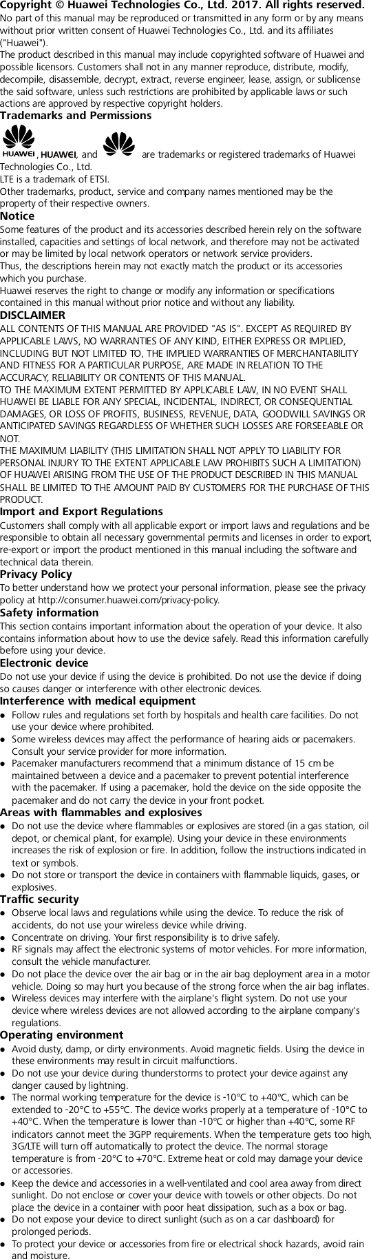  Copyright © Huawei Technologies Co., Ltd. 2017. All rights reserved. No part of this manual may be reproduced or transmitted in any form or by any means without prior written consent of Huawei Technologies Co., Ltd. and its affiliates (&quot;Huawei&quot;). The product described in this manual may include copyrighted software of Huawei and possible licensors. Customers shall not in any manner reproduce, distribute, modify, decompile, disassemble, decrypt, extract, reverse engineer, lease, assign, or sublicense the said software, unless such restrictions are prohibited by applicable laws or such actions are approved by respective copyright holders. Trademarks and Permissions ,, and   are trademarks or registered trademarks of Huawei Technologies Co., Ltd. LTE is a trademark of ETSI. Other trademarks, product, service and company names mentioned may be the property of their respective owners. Notice Some features of the product and its accessories described herein rely on the software installed, capacities and settings of local network, and therefore may not be activated or may be limited by local network operators or network service providers. Thus, the descriptions herein may not exactly match the product or its accessories which you purchase. Huawei reserves the right to change or modify any information or specifications contained in this manual without prior notice and without any liability. DISCLAIMER ALL CONTENTS OF THIS MANUAL ARE PROVIDED &quot;AS IS&quot;. EXCEPT AS REQUIRED BY APPLICABLE LAWS, NO WARRANTIES OF ANY KIND, EITHER EXPRESS OR IMPLIED, INCLUDING BUT NOT LIMITED TO, THE IMPLIED WARRANTIES OF MERCHANTABILITY AND FITNESS FOR A PARTICULAR PURPOSE, ARE MADE IN RELATION TO THE ACCURACY, RELIABILITY OR CONTENTS OF THIS MANUAL. TO THE MAXIMUM EXTENT PERMITTED BY APPLICABLE LAW, IN NO EVENT SHALL HUAWEI BE LIABLE FOR ANY SPECIAL, INCIDENTAL, INDIRECT, OR CONSEQUENTIAL DAMAGES, OR LOSS OF PROFITS, BUSINESS, REVENUE, DATA, GOODWILL SAVINGS OR ANTICIPATED SAVINGS REGARDLESS OF WHETHER SUCH LOSSES ARE FORSEEABLE OR NOT. THE MAXIMUM LIABILITY (THIS LIMITATION SHALL NOT APPLY TO LIABILITY FOR PERSONAL INJURY TO THE EXTENT APPLICABLE LAW PROHIBITS SUCH A LIMITATION) OF HUAWEI ARISING FROM THE USE OF THE PRODUCT DESCRIBED IN THIS MANUAL SHALL BE LIMITED TO THE AMOUNT PAID BY CUSTOMERS FOR THE PURCHASE OF THIS P R OD UCT. Import and Export Regulations Customers shall comply with all applicable export or import laws and regulations and be responsible to obtain all necessary governmental permits and licenses in order to export, re-export or import the product mentioned in this manual including the software and technical data therein. Privacy Policy To better understand how we protect your personal information, please see the privacy policy at http://consumer.huawei.com/privacy-policy. Safety information This section contains important information about the operation of your device. It also contains information about how to use the device safely. Read this information carefully before using your device. Electronic device Do not use your device if using the device is prohibited. Do not use the device if doing so causes danger or interference with other electronic devices. Interference with medical equipment  Follow rules and regulations set forth by hospitals and health care facilities. Do not use your device where prohibited.  Some wireless devices may affect the performance of hearing aids or pacemakers. Consult your service provider for more information.  Pacemaker manufacturers recommend that a minimum distance of 15 cm be maintained between a device and a pacemaker to prevent potential interference with the pacemaker. If using a pacemaker, hold the device on the side opposite the pacemaker and do not carry the device in your front pocket. Areas with flammables and explosives  Do not use the device where flammables or explosives are stored (in a gas station, oil depot, or chemical plant, for example). Using your device in these environments increases the risk of explosion or fire. In addition, follow the instructions indicated in text or symbols.  Do not store or transport the device in containers with flammable liquids, gases, or explosives. Traffic security  Observe local laws and regulations while using the device. To reduce the risk of accidents, do not use your wireless device while driving.  Concentrate on driving. Your first responsibility is to drive safely.  RF signals may affect the electronic systems of motor vehicles. For more information, consult the vehicle manufacturer.  Do not place the device over the air bag or in the air bag deployment area in a motor vehicle. Doing so may hurt you because of the strong force when the air bag inflates.  Wireless devices may interfere with the airplane&apos;s flight system. Do not use your device where wireless devices are not allowed according to the airplane company&apos;s regulations.   Operating environment  Avoid dusty, damp, or dirty environments. Avoid magnetic fields. Using the device in these environments may result in circuit malfunctions.  Do not use your device during thunderstorms to protect your device against any danger caused by lightning.    The normal working temperature for the device is -10°C to +40°C, which can be extended to -20°C to +55°C. The device works properly at a temperature of -10°C to +40°C. When the temperature is lower than -10°C or higher than +40°C, some RF indicators cannot meet the 3GPP requirements. When the temperature gets too high, 3G/LTE will turn off automatically to protect the device. The normal storage temperature is from -20°C to +70°C. Extreme heat or cold may damage your device or accessories.  Keep the device and accessories in a well-ventilated and cool area away from direct sunlight. Do not enclose or cover your device with towels or other objects. Do not place the device in a container with poor heat dissipation, such as a box or bag.  Do not expose your device to direct sunlight (such as on a car dashboard) for prolonged periods.    To protect your device or accessories from fire or electrical shock hazards, avoid rain and moisture. 