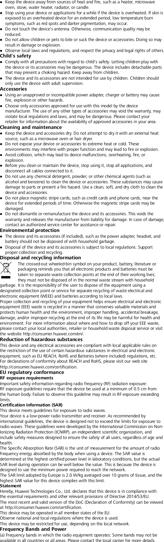   Keep the device away from sources of heat and fire, such as a heater, microwave oven, stove, water heater, radiator, or candle.  Stop using your device or applications for a while if the device is overheated. If skin is exposed to an overheated device for an extended period, low temperature burn symptoms, such as red spots and darker pigmentation, may occur.    Do not touch the device&apos;s antenna. Otherwise, communication quality may be reduced.    Do not allow children or pets to bite or suck the device or accessories. Doing so may result in damage or explosion.  Observe local laws and regulations, and respect the privacy and legal rights of others.   Child&apos;s safety  Comply with all precautions with regard to child&apos;s safety. Letting children play with the device or its accessories may be dangerous. The device includes detachable parts that may present a choking hazard. Keep away from children.  The device and its accessories are not intended for use by children. Children should only use the device with adult supervision.   Accessories  Using an unapproved or incompatible power adapter, charger or battery may cause fire, explosion or other hazards.    Choose only accessories approved for use with this model by the device manufacturer. The use of any other types of accessories may void the warranty, may violate local regulations and laws, and may be dangerous. Please contact your retailer for information about the availability of approved accessories in your area. Cleaning and maintenance  Keep the device and accessories dry. Do not attempt to dry it with an external heat source, such as a microwave oven or hair dryer.    Do not expose your device or accessories to extreme heat or cold. These environments may interfere with proper function and may lead to fire or explosion.    Avoid collision, which may lead to device malfunctions, overheating, fire, or explosion.    Before you clean or maintain the device, stop using it, stop all applications, and disconnect all cables connected to it.  Do not use any chemical detergent, powder, or other chemical agents (such as alcohol and benzene) to clean the device or accessories. These substances may cause damage to parts or present a fire hazard. Use a clean, soft, and dry cloth to clean the device and accessories.  Do not place magnetic stripe cards, such as credit cards and phone cards, near the device for extended periods of time. Otherwise the magnetic stripe cards may be damaged.  Do not dismantle or remanufacture the device and its accessories. This voids the warranty and releases the manufacturer from liability for damage. In case of damage, contact an authorized service center for assistance or repair. Environmental protection  The device and its accessories (if included), such as the power adapter, headset, and battery should not be disposed of with household garbage.  Disposal of the device and its accessories is subject to local regulations. Support proper collection and recycling. Disposal and recycling information The crossed-out wheeled-bin symbol on your product, battery, literature or packaging reminds you that all electronic products and batteries must be taken to separate waste collection points at the end of their working lives; they must not be disposed of in the normal waste stream with household garbage. It is the responsibility of the user to dispose of the equipment using a designated collection point or service for separate recycling of waste electrical and electronic equipment (WEEE) and batteries according to local laws. Proper collection and recycling of your equipment helps ensure electrical and electronic equipment (EEE) waste is recycled in a manner that conserves valuable materials and protects human health and the environment, improper handling, accidental breakage, damage, and/or improper recycling at the end of its life may be harmful for health and environment. For more information about where and how to drop off your EEE waste, please contact your local authorities, retailer or household waste disposal service or visit the website http://consumer.huawei.com/en/. Reduction of hazardous substances This device and any electrical accessories are compliant with local applicable rules on the restriction of the use of certain hazardous substances in electrical and electronic equipment, such as EU REACH, RoHS and Batteries (where included) regulations, etc. For declarations of conformity about REACH and RoHS, please visit our web site http://consumer.huawei.com/certification. EU regulatory conformance RF exposure requirements Important safety information regarding radio frequency (RF) radiation exposure:   RF exposure guidelines require that the device be used at a minimum of 0.5 cm from the human body. Failure to observe this guideline may result in RF exposure exceeding limits. Certification information (SAR) This device meets guidelines for exposure to radio waves. Your device is a low-power radio transmitter and receiver. As recommended by international guidelines, the device is designed not to exceed the limits for exposure to radio waves. These guidelines were developed by the International Commission on Non-Ionizing Radiation Protection (ICNIRP), an independent scientific organization, and include safety measures designed to ensure the safety of all users, regardless of age and health. The Specific Absorption Rate (SAR) is the unit of measurement for the amount of radio frequency energy absorbed by the body when using a device. The SAR value is determined at the highest certified power level in laboratory conditions, but the actual SAR level during operation can be well below the value. This is because the device is designed to use the minimum power required to reach the network. The SAR limit adopted by Europe is 2.0 W/kg averaged over 10 grams of tissue, and the highest SAR value for this device complies with this limit.   Statement Hereby, Huawei Technologies Co., Ltd. declares that this device is in compliance with the essential requirements and other relevant provisions of Directive 2014/53/EU. The most recent and valid version of the DoC (Declaration of Conformity) can be viewed at http://consumer.huawei.com/certification. This device may be operated in all member states of the EU. Observe national and local regulations where the device is used. This device may be restricted for use, depending on the local network. Frequency Bands and Power (a) Frequency bands in which the radio equipment operates: Some bands may not be available in all countries or all areas. Please contact the local carrier for more details. 