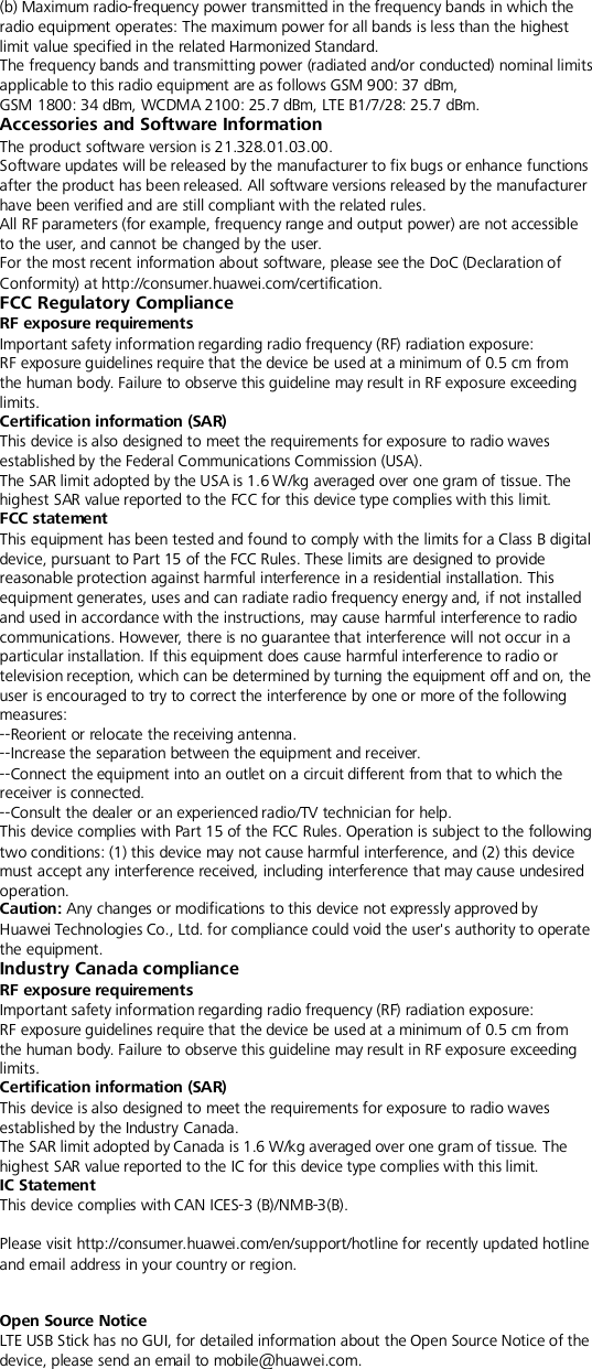  (b) Maximum radio-frequency power transmitted in the frequency bands in which the radio equipment operates: The maximum power for all bands is less than the highest limit value specified in the related Harmonized Standard. The frequency bands and transmitting power (radiated and/or conducted) nominal limits applicable to this radio equipment are as follows GSM 900: 37 dBm, GSM 1800: 34 dBm, WCDMA 2100: 25.7 dBm, LTE B1/7/28: 25.7 dBm. Accessories and Software Information The product software version is 21.328.01.03.00.   Software updates will be released by the manufacturer to fix bugs or enhance functions after the product has been released. All software versions released by the manufacturer have been verified and are still compliant with the related rules. All RF parameters (for example, frequency range and output power) are not accessible to the user, and cannot be changed by the user. For the most recent information about software, please see the DoC (Declaration of Conformity) at http://consumer.huawei.com/certification. FCC Regulatory Compliance RF exposure requirements Important safety information regarding radio frequency (RF) radiation exposure:   RF exposure guidelines require that the device be used at a minimum of 0.5 cm from the human body. Failure to observe this guideline may result in RF exposure exceeding limits. Certification information (SAR) This device is also designed to meet the requirements for exposure to radio waves established by the Federal Communications Commission (USA). The SAR limit adopted by the USA is 1.6 W/kg averaged over one gram of tissue. The highest SAR value reported to the FCC for this device type complies with this limit. FCC statement This equipment has been tested and found to comply with the limits for a Class B digital device, pursuant to Part 15 of the FCC Rules. These limits are designed to provide reasonable protection against harmful interference in a residential installation. This equipment generates, uses and can radiate radio frequency energy and, if not installed and used in accordance with the instructions, may cause harmful interference to radio communications. However, there is no guarantee that interference will not occur in a particular installation. If this equipment does cause harmful interference to radio or television reception, which can be determined by turning the equipment off and on, the user is encouraged to try to correct the interference by one or more of the following measures: --Reorient or relocate the receiving antenna. --Increase the separation between the equipment and receiver. --Connect the equipment into an outlet on a circuit different from that to which the receiver is connected. --Consult the dealer or an experienced radio/TV technician for help. This device complies with Part 15 of the FCC Rules. Operation is subject to the following two conditions: (1) this device may not cause harmful interference, and (2) this device must accept any interference received, including interference that may cause undesired operation. Caution: Any changes or modifications to this device not expressly approved by Huawei Technologies Co., Ltd. for compliance could void the user&apos;s authority to operate the equipment. Industry Canada compliance RF exposure requirements Important safety information regarding radio frequency (RF) radiation exposure:   RF exposure guidelines require that the device be used at a minimum of 0.5 cm from the human body. Failure to observe this guideline may result in RF exposure exceeding limits. Certification information (SAR) This device is also designed to meet the requirements for exposure to radio waves established by the Industry Canada. The SAR limit adopted by Canada is 1.6 W/kg averaged over one gram of tissue. The highest SAR value reported to the IC for this device type complies with this limit. IC Statement This device complies with CAN ICES-3 (B)/NMB-3(B).  Please visit http://consumer.huawei.com/en/support/hotline for recently updated hotline and email address in your country or region.  Open Source Notice LTE USB Stick has no GUI, for detailed information about the Open Source Notice of the device, please send an email to mobile@huawei.com. 