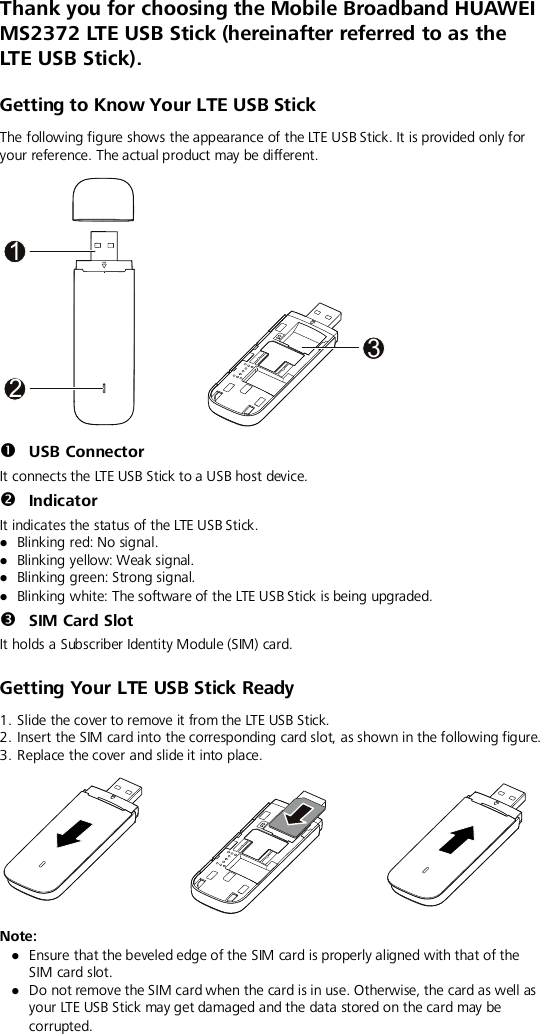  Thank you for choosing the Mobile Broadband HUAWEI MS2372 LTE USB Stick (hereinafter referred to as the LTE USB Stick).   Getting to Know Your LTE USB Stick The following figure shows the appearance of the LTE USB Stick. It is provided only for your reference. The actual product may be different.   USB Connector It connects the LTE USB Stick to a USB host device.  Indicator It indicates the status of the LTE USB Stick.  Blinking red: No signal.  Blinking yellow: Weak signal.  Blinking green: Strong signal.  Blinking white: The software of the LTE USB Stick is being upgraded.  SIM Card Slot It holds a Subscriber Identity Module (SIM) card. Getting Your LTE USB Stick Ready 1. Slide the cover to remove it from the LTE USB Stick. 2. Insert the SIM card into the corresponding card slot, as shown in the following figure.   3. Replace the cover and slide it into place.  Note:    Ensure that the beveled edge of the SIM card is properly aligned with that of the SIM card slot.  Do not remove the SIM card when the card is in use. Otherwise, the card as well as your LTE USB Stick may get damaged and the data stored on the card may be corrupted.132