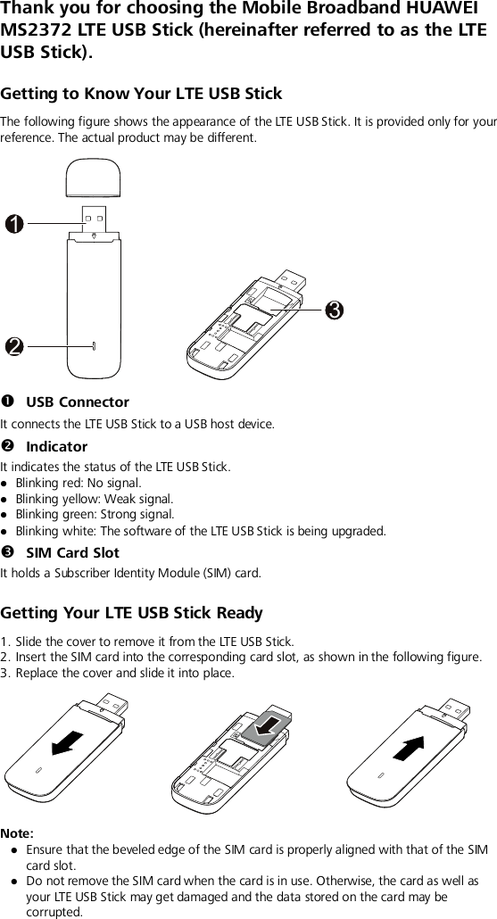  Thank you for choosing the Mobile Broadband HUAWEI MS2372 LTE USB Stick (hereinafter referred to as the LT E  USB Stick).   Getting to Know Your LTE USB Stick The following figure shows the appearance of the LTE USB Stick. It is provided only for your reference. The actual product may be different.   USB Connector It connects the LTE USB Stick to a USB host device.  Indicator It indicates the status of the LTE USB Stick.  Blinking red: No signal.  Blinking yellow: Weak signal.  Blinking green: Strong signal.  Blinking white: The software of the LTE USB Stick is being upgraded.  SIM Card Slot It holds a Subscriber Identity Module (SIM) card. Getting Your LTE USB Stick Ready 1. Slide the cover to remove it from the LTE USB Stick. 2. Insert the SIM card into the corresponding card slot, as shown in the following figure.   3. Replace the cover and slide it into place.  Note:    Ensure that the beveled edge of the SIM card is properly aligned with that of the SIM card slot.  Do not remove the SIM card when the card is in use. Otherwise, the card as well as your LTE USB Stick may get damaged and the data stored on the card may be corrupted.132