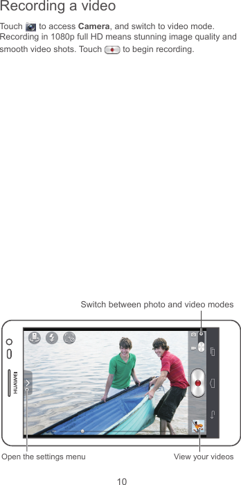 10Recording a videoTouch  to access Camera, and switch to video mode.Recording in 1080p full HD means stunning image quality and smooth video shots. Touch   to begin recording. Open the settings menu View your videosSwitch between photo and video modes