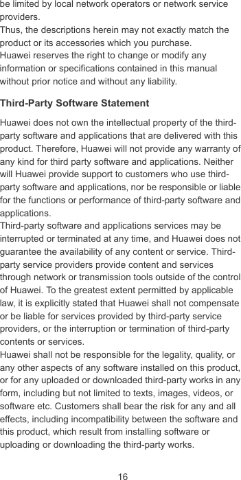 16be limited by local network operators or network service providers.Thus, the descriptions herein may not exactly match the product or its accessories which you purchase.Huawei reserves the right to change or modify any information or specifications contained in this manual without prior notice and without any liability.Third-Party Software StatementHuawei does not own the intellectual property of the third-party software and applications that are delivered with this product. Therefore, Huawei will not provide any warranty of any kind for third party software and applications. Neither will Huawei provide support to customers who use third-party software and applications, nor be responsible or liable for the functions or performance of third-party software and applications.Third-party software and applications services may be interrupted or terminated at any time, and Huawei does not guarantee the availability of any content or service. Third-party service providers provide content and services through network or transmission tools outside of the control of Huawei. To the greatest extent permitted by applicable law, it is explicitly stated that Huawei shall not compensate or be liable for services provided by third-party service providers, or the interruption or termination of third-party contents or services.Huawei shall not be responsible for the legality, quality, or any other aspects of any software installed on this product, or for any uploaded or downloaded third-party works in any form, including but not limited to texts, images, videos, or software etc. Customers shall bear the risk for any and all effects, including incompatibility between the software and this product, which result from installing software or uploading or downloading the third-party works.