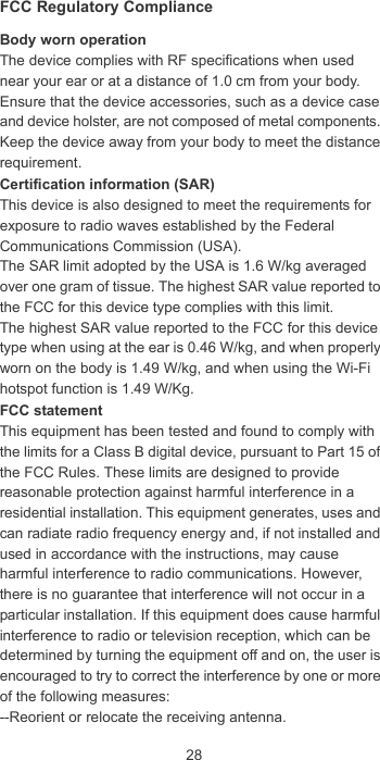 28FCC Regulatory ComplianceBody worn operationThe device complies with RF specifications when used near your ear or at a distance of 1.0 cm from your body. Ensure that the device accessories, such as a device case and device holster, are not composed of metal components. Keep the device away from your body to meet the distance requirement.Certification information (SAR)This device is also designed to meet the requirements for exposure to radio waves established by the Federal Communications Commission (USA).The SAR limit adopted by the USA is 1.6 W/kg averaged over one gram of tissue. The highest SAR value reported to the FCC for this device type complies with this limit.The highest SAR value reported to the FCC for this device type when using at the ear is 0.46 W/kg, and when properly worn on the body is 1.49 W/kg, and when using the Wi-Fi hotspot function is 1.49 W/Kg.FCC statementThis equipment has been tested and found to comply with the limits for a Class B digital device, pursuant to Part 15 of the FCC Rules. These limits are designed to provide reasonable protection against harmful interference in a residential installation. This equipment generates, uses and can radiate radio frequency energy and, if not installed and used in accordance with the instructions, may cause harmful interference to radio communications. However, there is no guarantee that interference will not occur in a particular installation. If this equipment does cause harmful interference to radio or television reception, which can be determined by turning the equipment off and on, the user is encouraged to try to correct the interference by one or more of the following measures:--Reorient or relocate the receiving antenna.