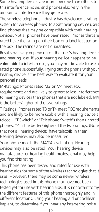                                             10Some hearing devices are more immune than others to this interference noise, and phones also vary in the amount of interference they generate.The wireless telephone industry has developed a rating system for wireless phones, to assist hearing device users find phones that may be compatible with their hearing devices. Not all phones have been rated. Phones that are rated have the rating on their box or a label located on the box. The ratings are not guarantees. Results will vary depending on the user&apos;s hearing device and hearing loss. If your hearing device happens to be vulnerable to interference, you may not be able to use a rated phone successfully. Trying out the phone with your hearing device is the best way to evaluate it for your personal needs.M-Ratings: Phones rated M3 or M4 meet FCC requirements and are likely to generate less interference to hearing devices than phones that are not labeled. M4 is the better/higher of the two ratings.T-Ratings: Phones rated T3 or T4 meet FCC requirements and are likely to be more usable with a hearing device&apos;s telecoil (&quot;T Switch&quot; or &quot;Telephone Switch&quot;) than unrated phones. T4 is the better/higher of the two ratings. (Note that not all hearing devices have telecoils in them.) Hearing devices may also be measured.Your phone meets the M4/T4 level rating. Hearing devices may also be rated. Your hearing device manufacturer or hearing health professional may help you find this rating.This phone has been tested and rated for use with hearing aids for some of the wireless technologies that it uses. However, there may be some newer wireless technologies used in this phone that have not been tested yet for use with hearing aids. It is important to try the different features of this phone thoroughly and in different locations, using your hearing aid or cochlear implant, to determine if you hear any interfering noise. 