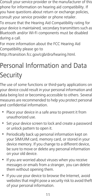                                              11Consult your service provider or the manufacturer of this phone for information on hearing aid compatibility. If you have questions about return or exchange policies, consult your service provider or phone retailer.To ensure that the Hearing Aid Compatibility rating for your device is maintained, secondary transmitters such as Bluetooth and/or Wi-Fi components must be disabled during a call.For more information about the FCC Hearing Aid Compatibility please go to  http://transition.fcc.gov/cgb/dro/hearing.html.Personal Information and Data SecurityThe use of some functions or third-party applications on your device could result in your personal information and data being lost or becoming accessible to others. Several measures are recommended to help you protect personal and confidential information.•  Place your device in a safe area to prevent it from unauthorized use.•  Set your device screen to lock and create a password or unlock pattern to open it.•  Periodically back up personal information kept on your SIM/UIM card, memory card, or stored in your device memory. If you change to a different device, be sure to move or delete any personal information on your old device.•  If you are worried about viruses when you receive messages or emails from a stranger, you can delete them without opening them.•  If you use your device to browse the Internet, avoid websites that might pose a security risk to avoid theft of your personal information.