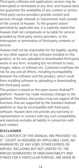                                             14Third-party software and applications services may be interrupted or terminated at any time, and Huawei does not guarantee the availability of any content or service. Third-party service providers provide content and services through network or transmission tools outside of the control of Huawei. To the greatest extent permitted by applicable law, it is explicitly stated that Huawei shall not compensate or be liable for services provided by third-party service providers, or the interruption or termination of third-party contents or services.Huawei shall not be responsible for the legality, quality, or any other aspects of any software installed on this product, or for any uploaded or downloaded third-party works in any form, including but not limited to texts, images, videos, or software etc. Customers shall bear the risk for any and all effects, including incompatibility between the software and this product, which result from installing software or uploading or downloading the third-party works.This product is based on the open-source Android™ platform. Huawei has made necessary changes to the platform. Therefore, this product may not support all the functions that are supported by the standard Android platform or may be incompatible with third-party software. Huawei does not provide any warranty or representation in connect with any such compatibility and expressly excludes all liability in connection with such matters.DISCLAIMERALL CONTENTS OF THIS MANUAL ARE PROVIDED &quot;AS IS&quot;. EXCEPT AS REQUIRED BY APPLICABLE LAWS, NO WARRANTIES OF ANY KIND, EITHER EXPRESS OR IMPLIED, INCLUDING BUT NOT LIMITED TO, THE IMPLIED WARRANTIES OF MERCHANTABILITY AND FITNESS FOR A PARTICULAR PURPOSE, ARE MADE IN 