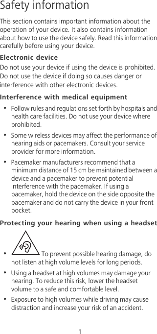                                              1Safety informationThis section contains important information about the operation of your device. It also contains information about how to use the device safely. Read this information carefully before using your device.Electronic deviceDo not use your device if using the device is prohibited. Do not use the device if doing so causes danger or interference with other electronic devices.Interference with medical equipment•  Follow rules and regulations set forth by hospitals and health care facilities. Do not use your device where prohibited.•  Some wireless devices may affect the performance of hearing aids or pacemakers. Consult your service provider for more information.•  Pacemaker manufacturers recommend that a minimum distance of 15 cm be maintained between a device and a pacemaker to prevent potential interference with the pacemaker. If using a pacemaker, hold the device on the side opposite the pacemaker and do not carry the device in your front pocket.Protecting your hearing when using a headset•   To prevent possible hearing damage, do not listen at high volume levels for long periods. •  Using a headset at high volumes may damage your hearing. To reduce this risk, lower the headset volume to a safe and comfortable level.•  Exposure to high volumes while driving may cause distraction and increase your risk of an accident.