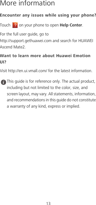 13More informationEncounter any issues while using your phone?Touch  on your phone to open Help Center. For the full user guide, go to  http://support.gethuawei.com and search for HUAWEI Ascend Mate2. Want to learn more about Huawei Emotion UI?Visit http://en.ui.vmall.com/ for the latest information. This guide is for reference only. The actual product, including but not limited to the color, size, and screen layout, may vary. All statements, information, and recommendations in this guide do not constitute a warranty of any kind, express or implied. 
