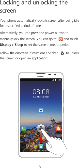 3Locking and unlocking the screenYour phone automatically locks its screen after being idle for a specified period of time. Alternatively, you can press the power button to manually lock the screen. You can go to  and touch Display &gt; Sleep to set the screen timeout period. Follow the onscreen instructions and drag   to unlock the screen or open an application.