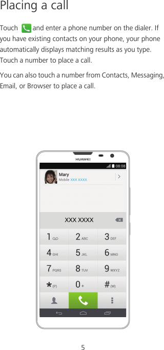5Placing a callTouch  and enter a phone number on the dialer. If you have existing contacts on your phone, your phone automatically displays matching results as you type. Touch a number to place a call. You can also touch a number from Contacts, Messaging, Email, or Browser to place a call. 