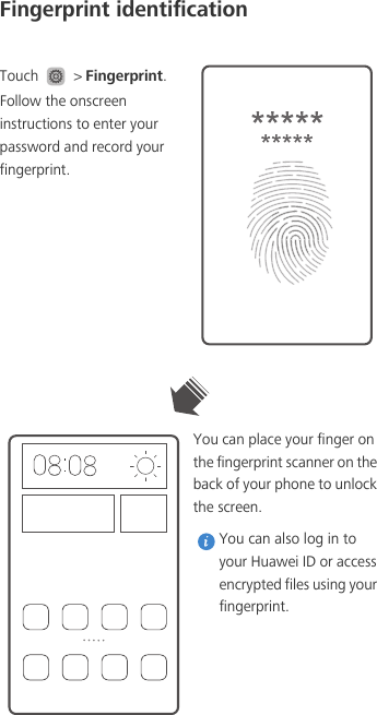 Fingerprint identificationTouch   &gt; Fingerprint. Follow the onscreen instructions to enter your password and record your fingerprint.You can place your finger on the fingerprint scanner on the back of your phone to unlock the screen.  You can also log in to your Huawei ID or access encrypted files using your fingerprint. 