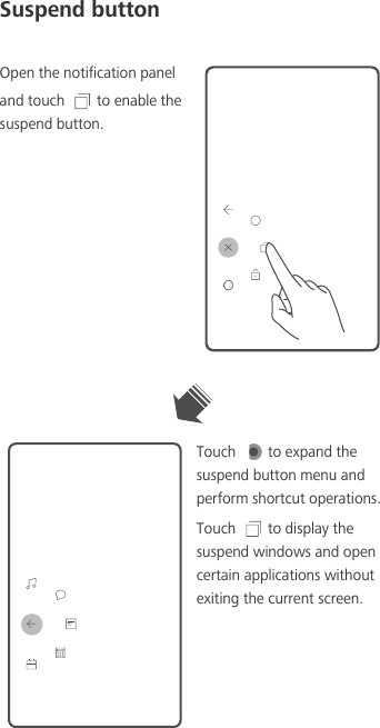 Suspend buttonOpen the notification panel and touch  to enable the suspend button.Touch  to expand the suspend button menu and perform shortcut operations. Touch  to display the suspend windows and open certain applications without exiting the current screen. 