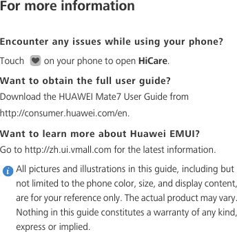 For more informationEncounter any issues while using your phone?Touch  on your phone to open HiCare. Want to obtain the full user guide?Download the HUAWEI Mate7 User Guide from http://consumer.huawei.com/en. Want to learn more about Huawei EMUI?Go to http://zh.ui.vmall.com for the latest information. All pictures and illustrations in this guide, including but not limited to the phone color, size, and display content, are for your reference only. The actual product may vary. Nothing in this guide constitutes a warranty of any kind, express or implied. 