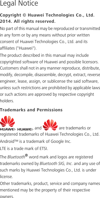 Legal NoticeCopyright © Huawei Technologies Co., Ltd. 2014. All rights reserved.No part of this manual may be reproduced or transmitted in any form or by any means without prior written consent of Huawei Technologies Co., Ltd. and its affiliates (&quot;Huawei&quot;).The product described in this manual may include copyrighted software of Huawei and possible licensors. Customers shall not in any manner reproduce, distribute, modify, decompile, disassemble, decrypt, extract, reverse engineer, lease, assign, or sublicense the said software, unless such restrictions are prohibited by applicable laws or such actions are approved by respective copyright holders.Trademarks and Permissions,  , and   are trademarks or registered trademarks of Huawei Technologies Co., Ltd.Android™ is a trademark of Google Inc.LTE is a trade mark of ETSI.The Bluetooth® word mark and logos are registered trademarks owned by Bluetooth SIG, Inc. and any use of such marks by Huawei Technologies Co., Ltd. is under license. Other trademarks, product, service and company names mentioned may be the property of their respective owners.