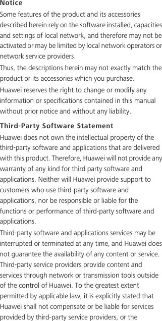 NoticeSome features of the product and its accessories described herein rely on the software installed, capacities and settings of local network, and therefore may not be activated or may be limited by local network operators or network service providers.Thus, the descriptions herein may not exactly match the product or its accessories which you purchase.Huawei reserves the right to change or modify any information or specifications contained in this manual without prior notice and without any liability.Third-Party Software StatementHuawei does not own the intellectual property of the third-party software and applications that are delivered with this product. Therefore, Huawei will not provide any warranty of any kind for third party software and applications. Neither will Huawei provide support to customers who use third-party software and applications, nor be responsible or liable for the functions or performance of third-party software and applications.Third-party software and applications services may be interrupted or terminated at any time, and Huawei does not guarantee the availability of any content or service. Third-party service providers provide content and services through network or transmission tools outside of the control of Huawei. To the greatest extent permitted by applicable law, it is explicitly stated that Huawei shall not compensate or be liable for services provided by third-party service providers, or the 