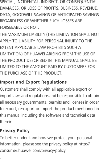 SPECIAL, INCIDENTAL, INDIRECT, OR CONSEQUENTIAL DAMAGES, OR LOSS OF PROFITS, BUSINESS, REVENUE, DATA, GOODWILL SAVINGS OR ANTICIPATED SAVINGS REGARDLESS OF WHETHER SUCH LOSSES ARE FORSEEABLE OR NOT.THE MAXIMUM LIABILITY (THIS LIMITATION SHALL NOT APPLY TO LIABILITY FOR PERSONAL INJURY TO THE EXTENT APPLICABLE LAW PROHIBITS SUCH A LIMITATION) OF HUAWEI ARISING FROM THE USE OF THE PRODUCT DESCRIBED IN THIS MANUAL SHALL BE LIMITED TO THE AMOUNT PAID BY CUSTOMERS FOR THE PURCHASE OF THIS PRODUCT.Import and Export RegulationsCustomers shall comply with all applicable export or import laws and regulations and be responsible to obtain all necessary governmental permits and licenses in order to export, re-export or import the product mentioned in this manual including the software and technical data therein.Privacy PolicyTo better understand how we protect your personal information, please see the privacy policy at http://consumer.huawei.com/privacy-policy.