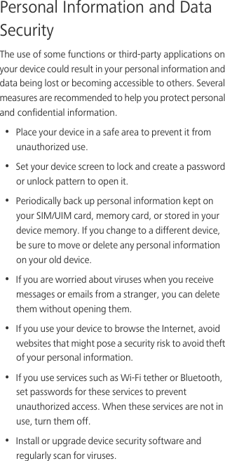 Personal Information and Data SecurityThe use of some functions or third-party applications on your device could result in your personal information and data being lost or becoming accessible to others. Several measures are recommended to help you protect personal and confidential information.•  Place your device in a safe area to prevent it from unauthorized use.•  Set your device screen to lock and create a password or unlock pattern to open it.•  Periodically back up personal information kept on your SIM/UIM card, memory card, or stored in your device memory. If you change to a different device, be sure to move or delete any personal information on your old device.•  If you are worried about viruses when you receive messages or emails from a stranger, you can delete them without opening them.•  If you use your device to browse the Internet, avoid websites that might pose a security risk to avoid theft of your personal information.•  If you use services such as Wi-Fi tether or Bluetooth, set passwords for these services to prevent unauthorized access. When these services are not in use, turn them off.•  Install or upgrade device security software and regularly scan for viruses.