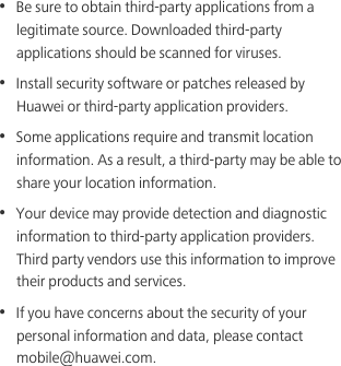 •  Be sure to obtain third-party applications from a legitimate source. Downloaded third-party applications should be scanned for viruses.•  Install security software or patches released by Huawei or third-party application providers.•  Some applications require and transmit location information. As a result, a third-party may be able to share your location information.•  Your device may provide detection and diagnostic information to third-party application providers. Third party vendors use this information to improve their products and services.•  If you have concerns about the security of your personal information and data, please contact mobile@huawei.com.
