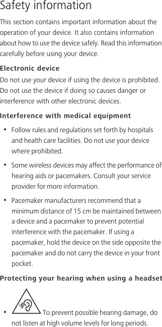 Safety informationThis section contains important information about the operation of your device. It also contains information about how to use the device safely. Read this information carefully before using your device.Electronic deviceDo not use your device if using the device is prohibited. Do not use the device if doing so causes danger or interference with other electronic devices.Interference with medical equipment•  Follow rules and regulations set forth by hospitals and health care facilities. Do not use your device where prohibited.•  Some wireless devices may affect the performance of hearing aids or pacemakers. Consult your service provider for more information.•  Pacemaker manufacturers recommend that a minimum distance of 15 cm be maintained between a device and a pacemaker to prevent potential interference with the pacemaker. If using a pacemaker, hold the device on the side opposite the pacemaker and do not carry the device in your front pocket.Protecting your hearing when using a headset•   To prevent possible hearing damage, do not listen at high volume levels for long periods. 