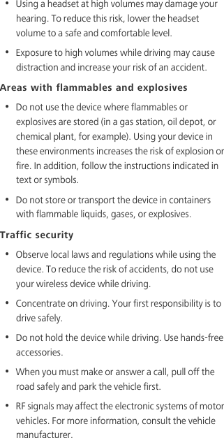 •  Using a headset at high volumes may damage your hearing. To reduce this risk, lower the headset volume to a safe and comfortable level.•  Exposure to high volumes while driving may cause distraction and increase your risk of an accident.Areas with flammables and explosives•  Do not use the device where flammables or explosives are stored (in a gas station, oil depot, or chemical plant, for example). Using your device in these environments increases the risk of explosion or fire. In addition, follow the instructions indicated in text or symbols.•  Do not store or transport the device in containers with flammable liquids, gases, or explosives.Traffic security•  Observe local laws and regulations while using the device. To reduce the risk of accidents, do not use your wireless device while driving.•  Concentrate on driving. Your first responsibility is to drive safely.•  Do not hold the device while driving. Use hands-free accessories.•  When you must make or answer a call, pull off the road safely and park the vehicle first. •  RF signals may affect the electronic systems of motor vehicles. For more information, consult the vehicle manufacturer.