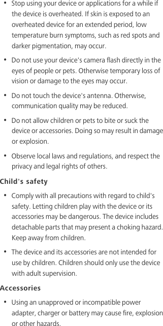 •  Stop using your device or applications for a while if the device is overheated. If skin is exposed to an overheated device for an extended period, low temperature burn symptoms, such as red spots and darker pigmentation, may occur. •  Do not use your device&apos;s camera flash directly in the eyes of people or pets. Otherwise temporary loss of vision or damage to the eyes may occur.•  Do not touch the device&apos;s antenna. Otherwise, communication quality may be reduced. •  Do not allow children or pets to bite or suck the device or accessories. Doing so may result in damage or explosion.•  Observe local laws and regulations, and respect the privacy and legal rights of others. Child&apos;s safety•  Comply with all precautions with regard to child&apos;s safety. Letting children play with the device or its accessories may be dangerous. The device includes detachable parts that may present a choking hazard. Keep away from children.•  The device and its accessories are not intended for use by children. Children should only use the device with adult supervision. Accessories•  Using an unapproved or incompatible power adapter, charger or battery may cause fire, explosion or other hazards. 