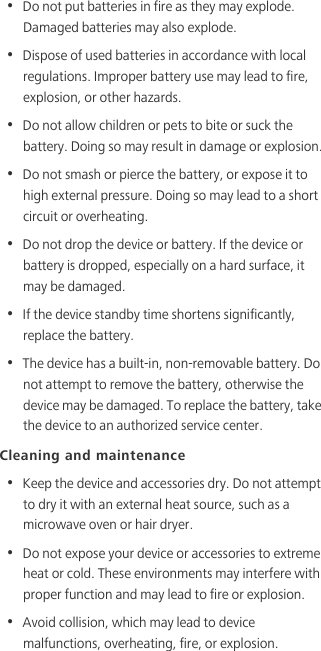 •  Do not put batteries in fire as they may explode. Damaged batteries may also explode.•  Dispose of used batteries in accordance with local regulations. Improper battery use may lead to fire, explosion, or other hazards.•  Do not allow children or pets to bite or suck the battery. Doing so may result in damage or explosion.•  Do not smash or pierce the battery, or expose it to high external pressure. Doing so may lead to a short circuit or overheating. •  Do not drop the device or battery. If the device or battery is dropped, especially on a hard surface, it may be damaged. •  If the device standby time shortens significantly, replace the battery.•  The device has a built-in, non-removable battery. Do not attempt to remove the battery, otherwise the device may be damaged. To replace the battery, take the device to an authorized service center. Cleaning and maintenance•  Keep the device and accessories dry. Do not attempt to dry it with an external heat source, such as a microwave oven or hair dryer. •  Do not expose your device or accessories to extreme heat or cold. These environments may interfere with proper function and may lead to fire or explosion. •  Avoid collision, which may lead to device malfunctions, overheating, fire, or explosion. 