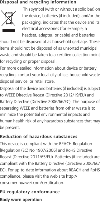 Disposal and recycling information This symbol (with or without a solid bar) on the device, batteries (if included), and/or the packaging, indicates that the device and its electrical accessories (for example, a headset, adapter, or cable) and batteries should not be disposed of as household garbage. These items should not be disposed of as unsorted municipal waste and should be taken to a certified collection point for recycling or proper disposal.For more detailed information about device or battery recycling, contact your local city office, household waste disposal service, or retail store.Disposal of the device and batteries (if included) is subject to WEEE Directive Recast (Directive 2012/19/EU) and Battery Directive (Directive 2006/66/EC). The purpose of separating WEEE and batteries from other waste is to minimize the potential environmental impacts and human health risk of any hazardous substances that may be present.Reduction of hazardous substancesThis device is compliant with the REACH Regulation [Regulation (EC) No 1907/2006] and RoHS Directive Recast (Directive 2011/65/EU). Batteries (if included) are compliant with the Battery Directive (Directive 2006/66/EC). For up-to-date information about REACH and RoHS compliance, please visit the web site http://consumer.huawei.com/certification.EU regulatory conformanceBody worn operation