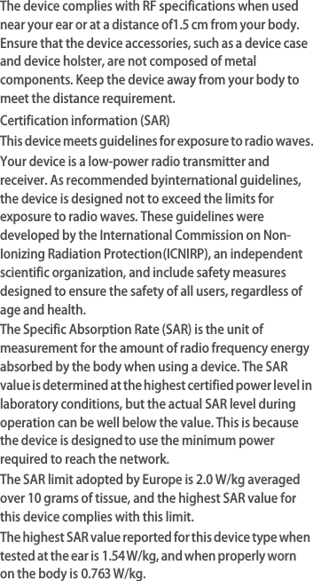The device complies with RF specifications when used near your ear or at a distance of 1.5 cm from your body. Ensure that the device accessories, such as a device case and device holster, are not composed of metal components. Keep the device away from your body to meet the distance requirement.Certification information (SAR)This device meets guidelines for exposure to radio waves.Your device is a low-power radio transmitter and receiver. As recommended by international guidelines, the device is designed not to exceed the limits for exposure to radio waves. These guidelines were developed by the International Commission on Non-Ionizing Radiation Protection (ICNIRP), an independent scientific organization, and include safety measures designed to ensure the safety of all users, regardless of age and health.The Specific Absorption Rate (SAR) is the unit of measurement for the amount of radio frequency energy absorbed by the body when using a device. The SAR value is determined at the highest certified power level in laboratory conditions, but the actual SAR level during operation can be well below the value. This is because the device is designed to use the minimum power required to reach the network.The SAR limit adopted by Europe is 2.0 W/kg averaged over 10 grams of tissue, and the highest SAR value for this device complies with this limit. The highest SAR value reported for this device type when tested at the ear is 1.54 W/kg, and when properly worn on the body is 0.763 W/kg.