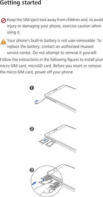 Getting started Keep the SIM eject tool away from children and, to avoid injury or damaging your phone, exercise caution when using it. Caution Your phone&apos;s built-in battery is not user-removable. To replace the battery, contact an authorized Huawei service center. Do not attempt to remove it yourself. Follow the instructions in the following figures to install your micro-SIM card, microSD card. Before you insert or remove the micro-SIM card, power off your phone.123