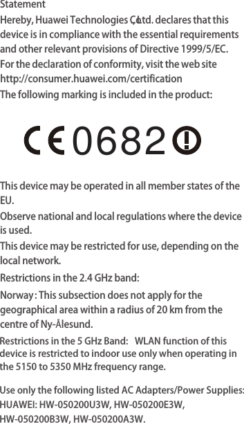 StatementHereby, Huawei Technologies Co., Ltd. declares that this device is in compliance with the essential requirements and other relevant provisions of Directive 1999/5/EC.For the declaration of conformity, visit the web site http://consumer.huawei.com/certifica . noitThe following marking is included in the product:This device may be operated in all member states of the EU.Observe national and local regulations where the device is used.This device may be restricted for use, depending on the local network.Restrictions in the 2.4 GHz band:Norway: This subsection does not apply for the geographical area within a radius of 20 km from the centre of Ny-Ålesund.Restrictions in the 5 GHz Band:  WLAN function of this device is restricted to indoor use only when operating in the 5150 to 5350 MHz frequency rangeUse only the following listed AC Adapters/Power Supplies: HUAWEI: HW-050200U3W, HW-050200E3W,HW-050200B3W, HW-050200A3W..0682