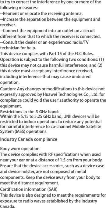 to try to correct the interference by one or more of the following measures:--Reorient or relocate the receiving antenna.--Increase the separation between the equipment and receiver.--Connect the equipment into an outlet on a circuit different from that to which the receiver is connected.--Consult the dealer or an experienced radio/TV technician for help.This device complies with Part 15 of the FCC Rules. Operation is subject to the following two conditions: (1) this device may not cause harmful interference, and (2) this device must accept any interference received, including interference that may cause undesired operation.Caution: Any changes or modifications to this device not expressly approved by Huawei Technologies Co., Ltd. for compliance could void the user&apos;s  authority to operate the equipment.Industry Canada complianceBody worn operationThe device complies with RF specifications when used near your ear or at a distance of 1.5 cm from your body. Ensure that the device accessories, such as a device case and device holster, are not composed of metal components. Keep the device away from your body to meet the distance requirement.Certification information (SAR)This device is also designed to meet the requirements for exposure to radio waves established by the Industry Canada.Restrictions in the 5 GHz band:Within the 5.15 to 5.25 GHz band, UNII devices will be restricted to indoor operations to reduce any potential for harmful interference to co-channel Mobile Satellite System (MSS) operations.