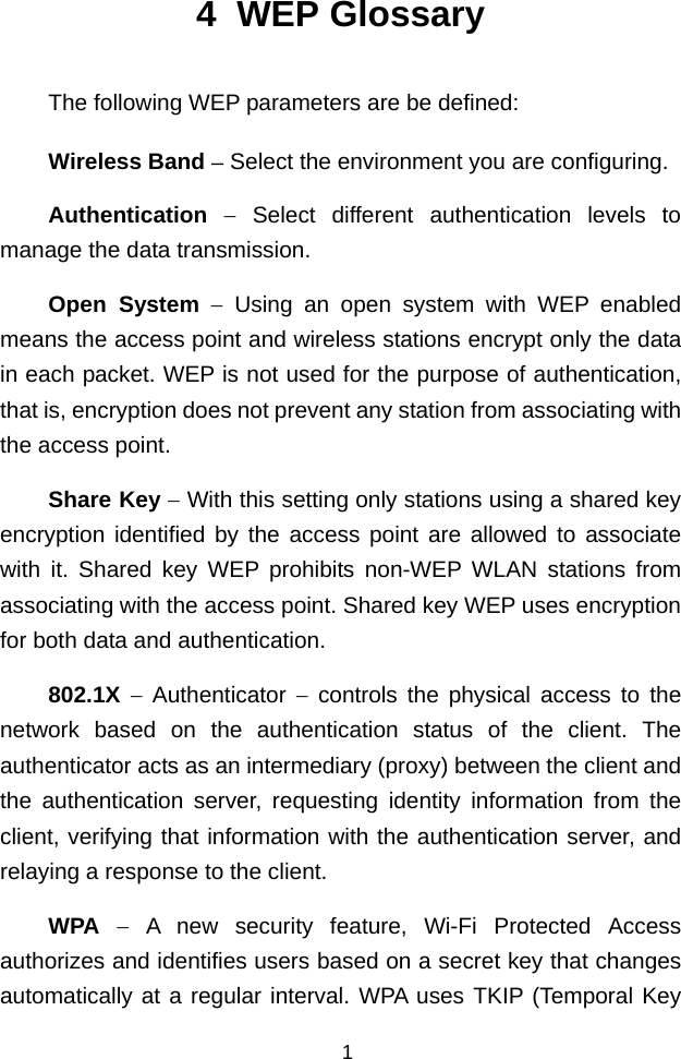  4  WEP Glossary The following WEP parameters are be defined: Wireless Band − Select the environment you are configuring. Authentication − Select different authentication levels to manage the data transmission. Open System − Using an open system with WEP enabled means the access point and wireless stations encrypt only the data in each packet. WEP is not used for the purpose of authentication, that is, encryption does not prevent any station from associating with the access point. Share Key − With this setting only stations using a shared key encryption identified by the access point are allowed to associate with it. Shared key WEP prohibits non-WEP WLAN stations from associating with the access point. Shared key WEP uses encryption for both data and authentication. 802.1X − Authenticator − controls the physical access to the network based on the authentication status of the client. The authenticator acts as an intermediary (proxy) between the client and the authentication server, requesting identity information from the client, verifying that information with the authentication server, and relaying a response to the client. WPA − A new security feature, Wi-Fi Protected Access authorizes and identifies users based on a secret key that changes automatically at a regular interval. WPA uses TKIP (Temporal Key 1 