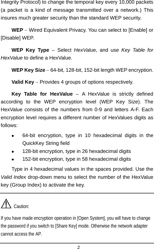  Integrity Protocol) to change the temporal key every 10,000 packets (a packet is a kind of message transmitted over a network.) This insures much greater security than the standard WEP security. WEP − Wired Equivalent Privacy. You can select to [Enable] or [Disable] WEP. WEP Key Type − Select  HexValue, and use Key Table for HexValue to define a HexValue. WEP Key Size − 64-bit, 128-bit, 152-bit length WEP encryption. Valid Key − Provides 4 groups of options respectively. Key Table for HexValue − A HexValue is strictly defined according to the WEP encryption level (WEP Key Size). The HexValue consists of the numbers from 0-9 and letters A-F. Each encryption level requires a different number of HexValues digits as follows:   64-bit encryption, type in 10 hexadecimal digits in the QuickKey String field   128-bit encryption, type in 26 hexadecimal digits   152-bit encryption, type in 58 hexadecimal digits Type in 4 hexadecimal values in the spaces provided. Use the Valid Index drop-down menu to select the number of the HexValue key (Group Index) to activate the key.   Caution: If you have made encryption operation in [Open System], you will have to change the password if you switch to [Share Key] mode. Otherwise the network adapter cannot access the AP.2 
