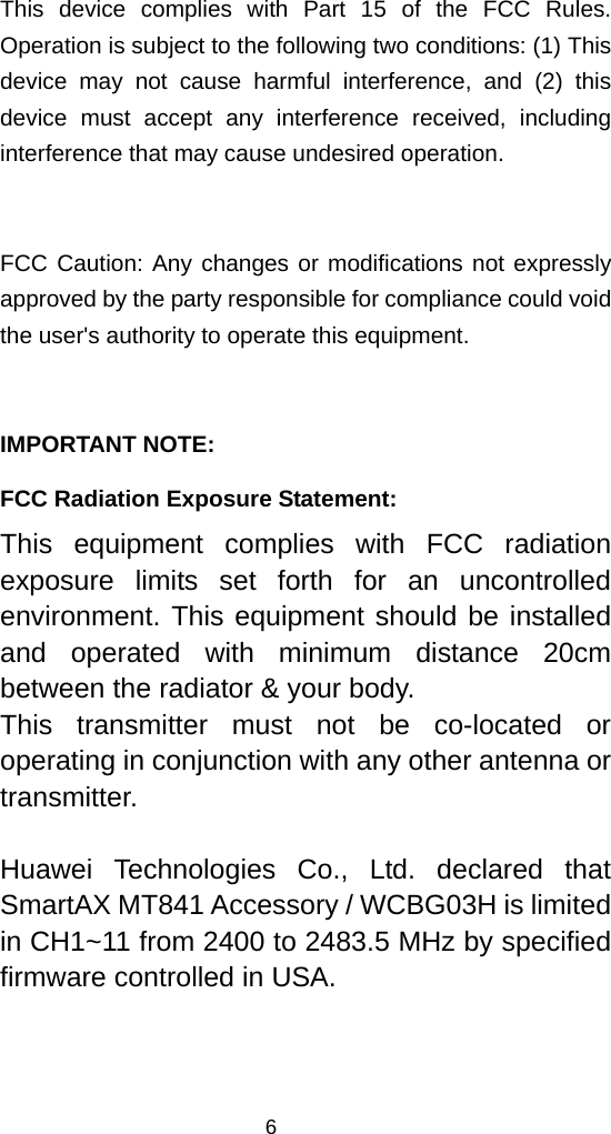  This device complies with Part 15 of the FCC Rules. Operation is subject to the following two conditions: (1) This device may not cause harmful interference, and (2) this device must accept any interference received, including interference that may cause undesired operation.  FCC Caution: Any changes or modifications not expressly approved by the party responsible for compliance could void the user&apos;s authority to operate this equipment.  IMPORTANT NOTE: FCC Radiation Exposure Statement: This equipment complies with FCC radiation exposure limits set forth for an uncontrolled environment. This equipment should be installed and operated with minimum distance 20cm between the radiator &amp; your body. This transmitter must not be co-located or operating in conjunction with any other antenna or transmitter.  Huawei Technologies Co., Ltd. declared that SmartAX MT841 Accessory / WCBG03H is limited in CH1~11 from 2400 to 2483.5 MHz by specified firmware controlled in USA.  6 