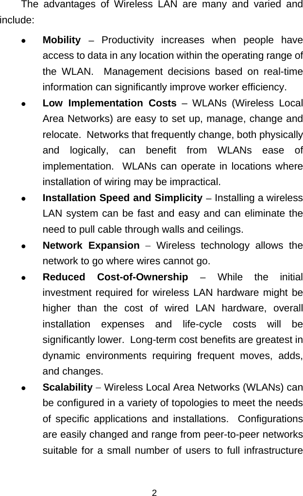  The advantages of Wireless LAN are many and varied and include:   Mobility  − Productivity increases when people have access to data in any location within the operating range of the WLAN.  Management decisions based on real-time information can significantly improve worker efficiency.   Low Implementation Costs – WLANs (Wireless Local Area Networks) are easy to set up, manage, change and relocate.  Networks that frequently change, both physically and logically, can benefit from WLANs ease of implementation.  WLANs can operate in locations where installation of wiring may be impractical.    Installation Speed and Simplicity − Installing a wireless LAN system can be fast and easy and can eliminate the need to pull cable through walls and ceilings.   Network Expansion − Wireless technology allows the network to go where wires cannot go.   Reduced Cost-of-Ownership − While the initial investment required for wireless LAN hardware might be higher than the cost of wired LAN hardware, overall installation expenses and life-cycle costs will be significantly lower.  Long-term cost benefits are greatest in dynamic environments requiring frequent moves, adds, and changes.   Scalability − Wireless Local Area Networks (WLANs) can be configured in a variety of topologies to meet the needs of specific applications and installations.  Configurations are easily changed and range from peer-to-peer networks suitable for a small number of users to full infrastructure 2 
