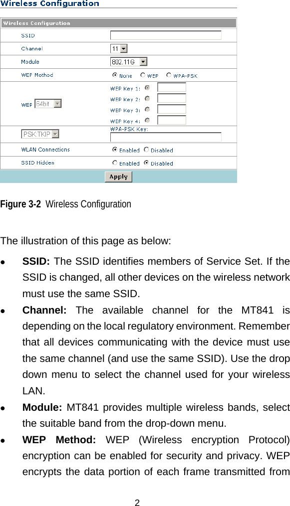   Figure 3-2  Wireless Configuration The illustration of this page as below:   SSID: The SSID identifies members of Service Set. If the SSID is changed, all other devices on the wireless network must use the same SSID.     Channel: The available channel for the MT841 is depending on the local regulatory environment. Remember that all devices communicating with the device must use the same channel (and use the same SSID). Use the drop down menu to select the channel used for your wireless LAN.   Module: MT841 provides multiple wireless bands, select the suitable band from the drop-down menu.   WEP Method: WEP (Wireless encryption Protocol) encryption can be enabled for security and privacy. WEP encrypts the data portion of each frame transmitted from 2 