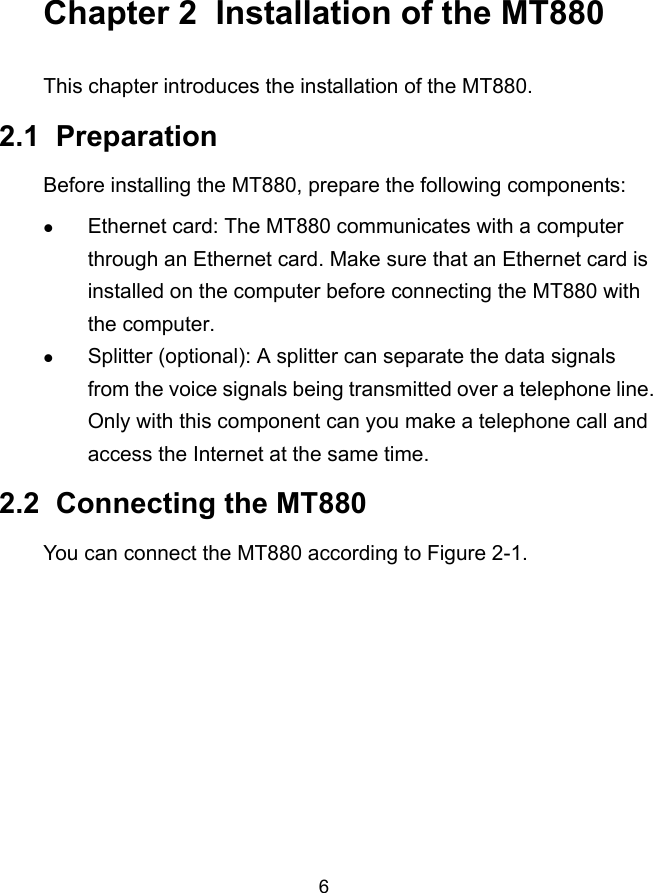  6 Chapter 2  Installation of the MT880 This chapter introduces the installation of the MT880. 2.1  Preparation Before installing the MT880, prepare the following components: z Ethernet card: The MT880 communicates with a computer through an Ethernet card. Make sure that an Ethernet card is installed on the computer before connecting the MT880 with the computer. z Splitter (optional): A splitter can separate the data signals from the voice signals being transmitted over a telephone line. Only with this component can you make a telephone call and access the Internet at the same time. 2.2  Connecting the MT880 You can connect the MT880 according to Figure 2-1. 