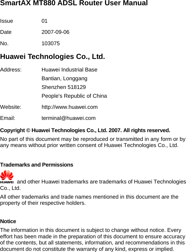 SmartAX MT880 ADSL Router User Manual  Issue 01 Date 2007-09-06 No. 103075 Huawei Technologies Co., Ltd. Address:  Huawei Industrial Base Bantian, Longgang Shenzhen 518129 People&apos;s Republic of China Website: http://www.huawei.com Email: terminal@huawei.com Copyright © Huawei Technologies Co., Ltd. 2007. All rights reserved. No part of this document may be reproduced or transmitted in any form or by any means without prior written consent of Huawei Technologies Co., Ltd.  Trademarks and Permissions   and other Huawei trademarks are trademarks of Huawei Technologies Co., Ltd. All other trademarks and trade names mentioned in this document are the property of their respective holders.  Notice The information in this document is subject to change without notice. Every effort has been made in the preparation of this document to ensure accuracy of the contents, but all statements, information, and recommendations in this document do not constitute the warranty of any kind, express or implied.  