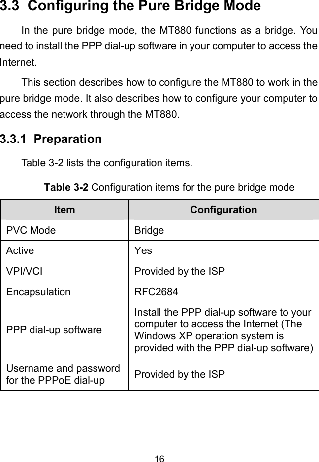  16 3.3.1 3.3  Configuring the Pure Bridge Mode In the pure bridge mode, the MT880 functions as a bridge. You need to install the PPP dial-up software in your computer to access the Internet. This section describes how to configure the MT880 to work in the pure bridge mode. It also describes how to configure your computer to access the network through the MT880.  Preparation Table 3-2 lists the configuration items. Table 3-2 Configuration items for the pure bridge mode Item  Configuration PVC Mode  Bridge Active Yes VPI/VCI  Provided by the ISP Encapsulation RFC2684 PPP dial-up software Install the PPP dial-up software to your computer to access the Internet (The Windows XP operation system is provided with the PPP dial-up software)Username and password for the PPPoE dial-up  Provided by the ISP  