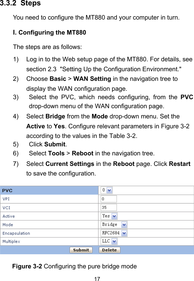  17 3.3.2 I.  Steps You need to configure the MT880 and your computer in turn. Configuring the MT880 The steps are as follows: 1)  Log in to the Web setup page of the MT880. For details, see section 2.3  &quot;Setting Up the Configuration Environment.&quot; 2) Choose Basic &gt; WAN Setting in the navigation tree to display the WAN configuration page. 3)  Select the PVC, which needs configuring, from the PVC drop-down menu of the WAN configuration page.  4) Select Bridge from the Mode drop-down menu. Set the Active to Yes. Configure relevant parameters in Figure 3-2 according to the values in the Table 3-2. 5) Click Submit. 6) Select Tools &gt; Reboot in the navigation tree. 7) Select Current Settings in the Reboot page. Click Restart to save the configuration.  Figure 3-2 Configuring the pure bridge mode 